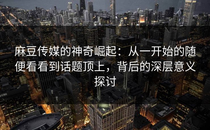 麻豆传媒的神奇崛起：从一开始的随便看看到话题顶上，背后的深层意义探讨