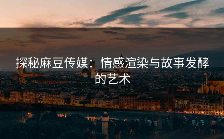 探秘麻豆传媒：情感渲染与故事发酵的艺术
