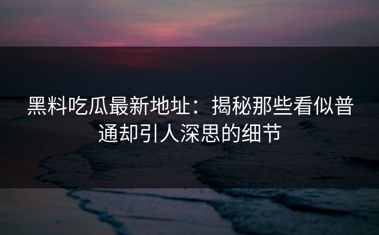 黑料吃瓜最新地址：揭秘那些看似普通却引人深思的细节
