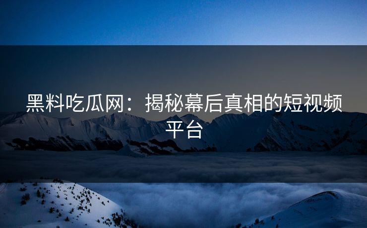 黑料吃瓜网：揭秘幕后真相的短视频平台