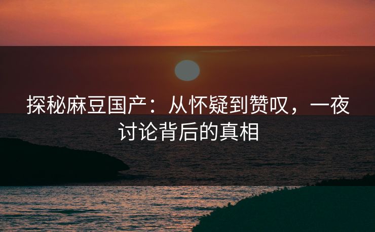 探秘麻豆国产：从怀疑到赞叹，一夜讨论背后的真相