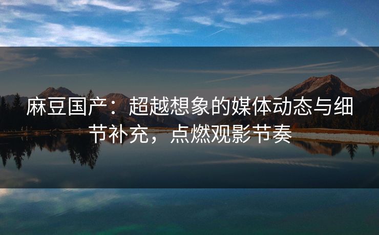 麻豆国产:超越想象的媒体动态与细节补充,点燃观影节奏