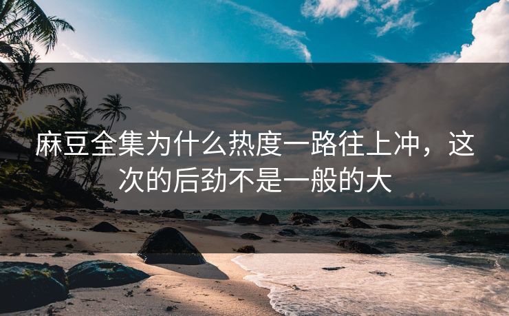 麻豆全集为什么热度一路往上冲,这次的后劲不是一般的大