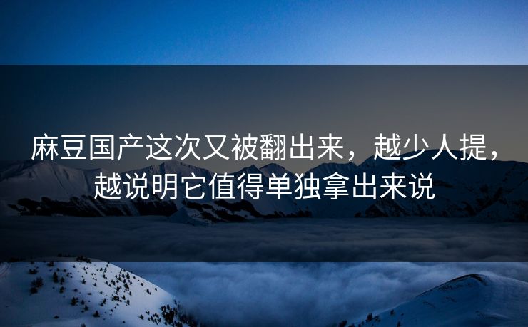 麻豆国产这次又被翻出来，越少人提，越说明它值得单独拿出来说