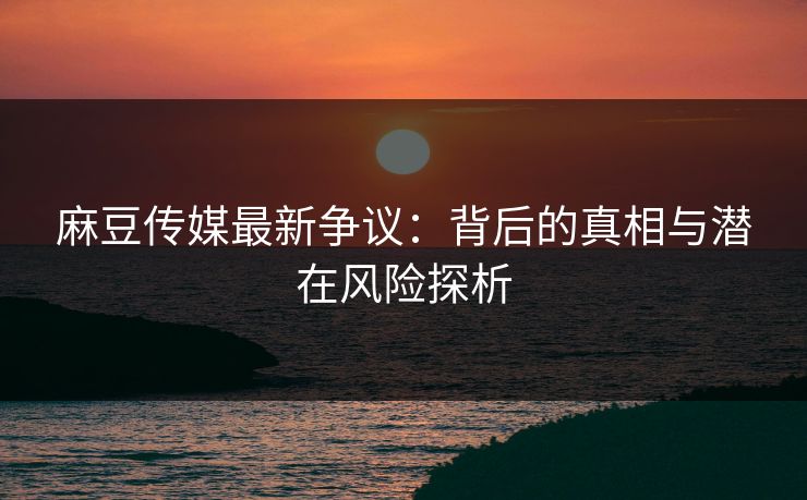 麻豆传媒最新争议：背后的真相与潜在风险探析