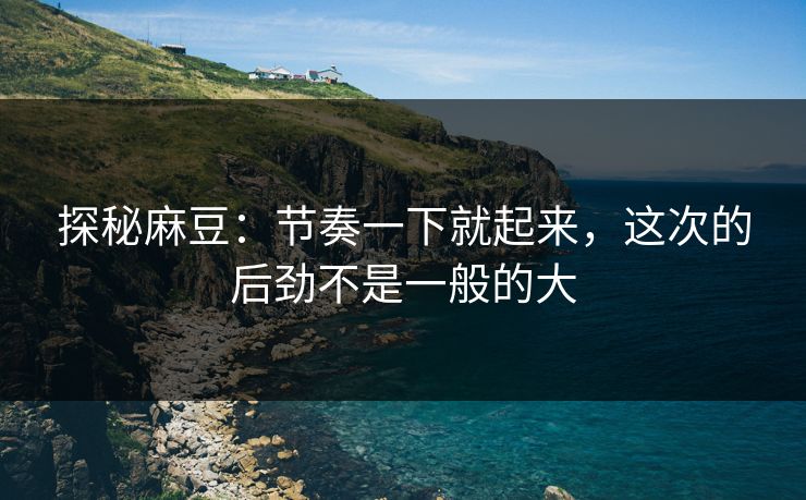 探秘麻豆:节奏一下就起来,这次的后劲不是一般的大 探秘麻豆:节奏一下就起来,这次的后劲不是一般的大
