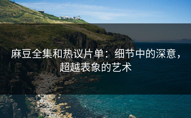 麻豆全集和热议片单：细节中的深意，超越表象的艺术
