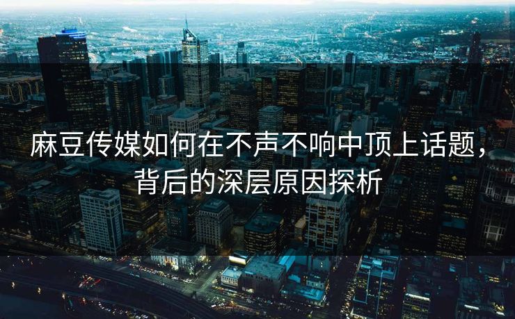 麻豆传媒如何在不声不响中顶上话题,背后的深层原因探析