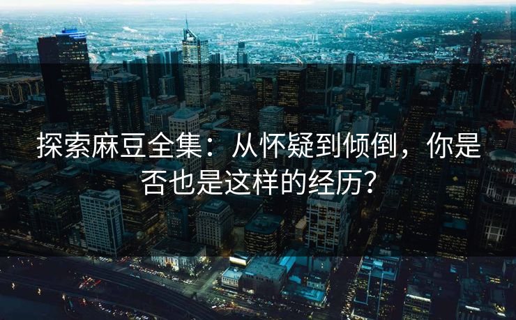 探索麻豆全集：从怀疑到倾倒，你是否也是这样的经历？