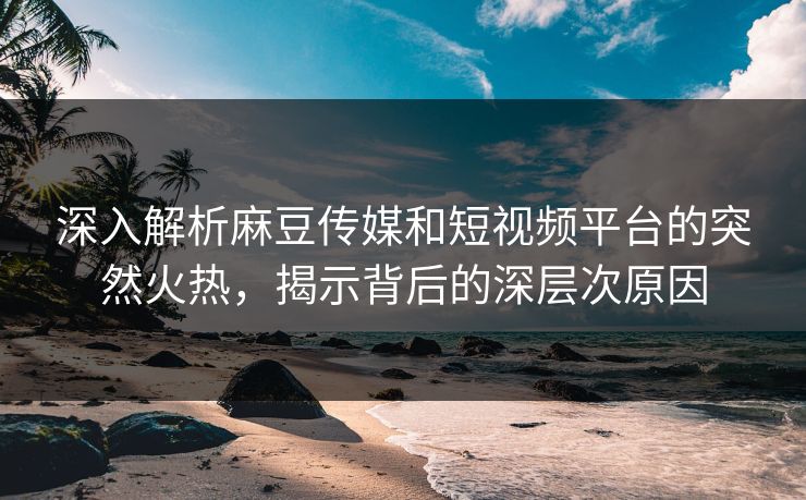 深入解析麻豆传媒和短视频平台的突然火热，揭示背后的深层次原因